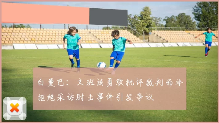 白曼巴：文班该勇敢批评裁判而非拒绝采访肘击事件引发争议