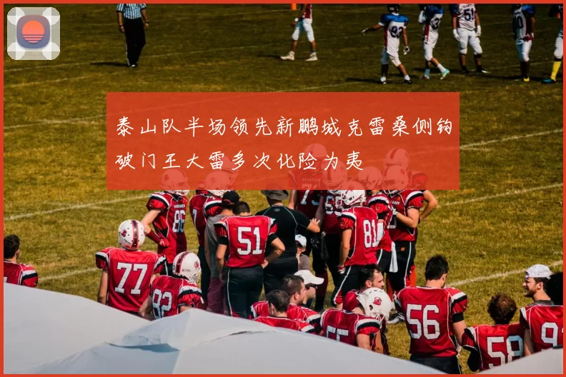 泰山队半场领先新鹏城克雷桑侧钩破门王大雷多次化险为夷