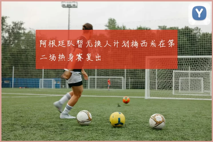 阿根廷队暂无换人计划梅西或在第二场热身赛复出