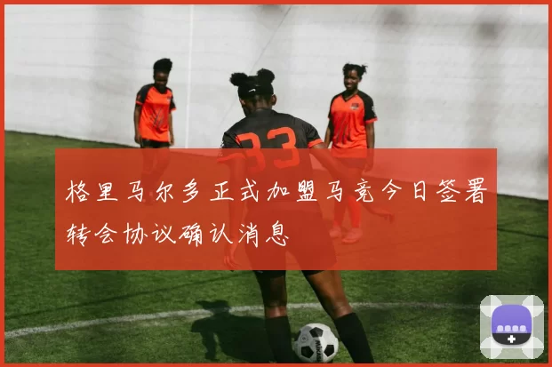 格里马尔多正式加盟马竞今日签署转会协议确认消息