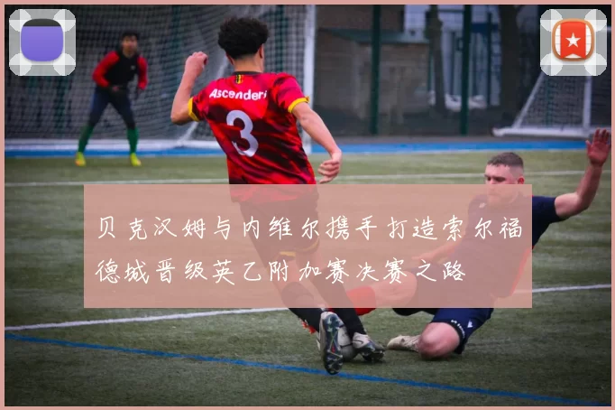 贝克汉姆与内维尔携手打造索尔福德城晋级英乙附加赛决赛之路
