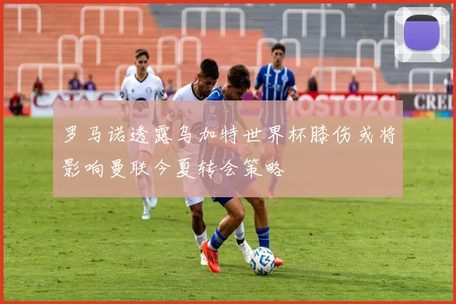 罗马诺透露乌加特世界杯膝伤或将影响曼联今夏转会策略