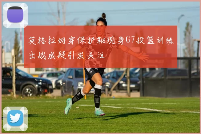 英格拉姆穿保护靴现身G7投篮训练出战成疑引发关注