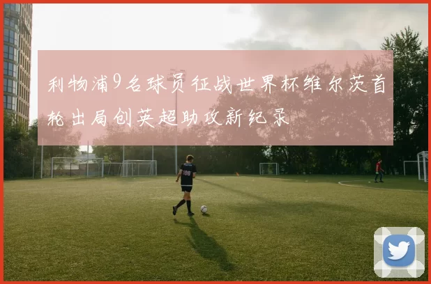 利物浦9名球员征战世界杯维尔茨首轮出局创英超助攻新纪录