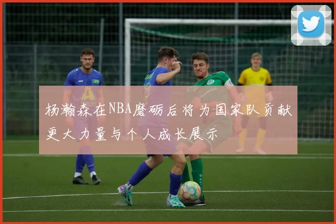 杨瀚森在NBA磨砺后将为国家队贡献更大力量与个人成长展示